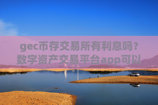 gec币存交易所有利息吗?数字资产交易平台app可以买环保币吗