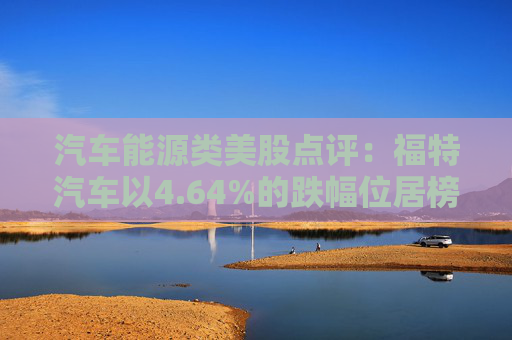 汽车能源类美股点评:福特汽车以4.64%的跌幅位居榜首
