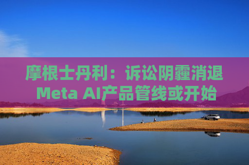 摩根士丹利:诉讼阴霾消退 Meta AI产品管线或开始提速
