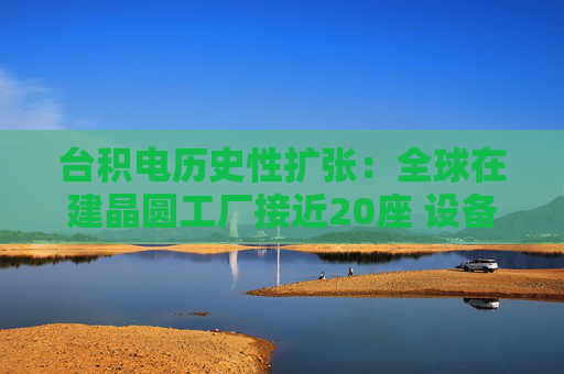 台积电历史性扩张:全球在建晶圆工厂接近20座 设备采购预估值翻倍