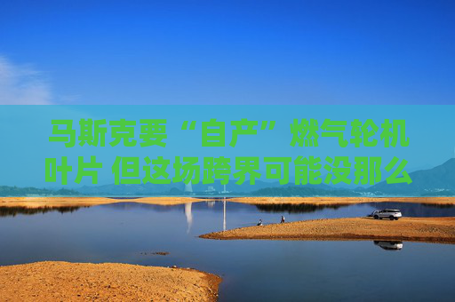 马斯克要“自产”燃气轮机叶片 但这场跨界可能没那么轻松?