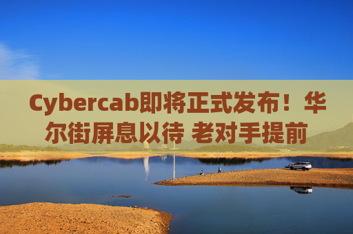Cybercab即将正式发布!华尔街屏息以待 老对手提前出招