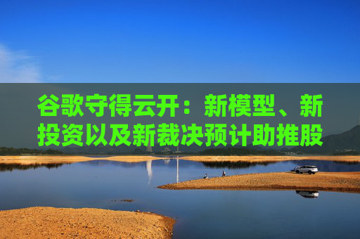 谷歌守得云开:新模型、新投资以及新裁决预计助推股价乐观反弹