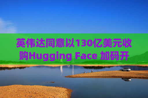 英伟达同意以130亿美元收购Hugging Face 加码开放权重模型