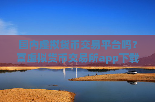 国内虚拟货币交易平台吗?富虚拟货币交易所app下载