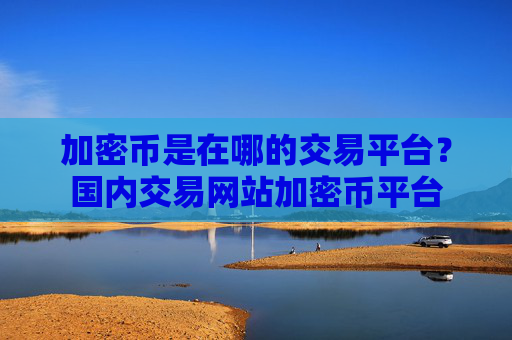 加密币是在哪的交易平台?国内交易网站加密币平台