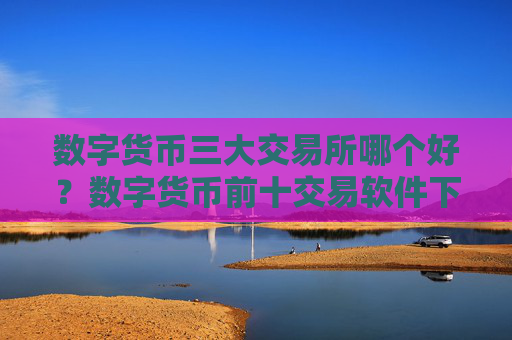 数字货币三大交易所哪个好？数字货币前十交易软件下载排名