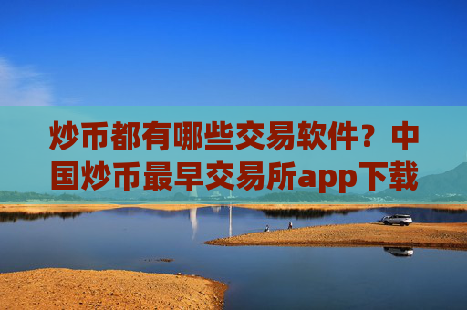 炒币都有哪些交易软件?中国炒币最早交易所app下载