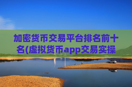 加密货币交易平台排名前十名(虚拟货币app交易实操指南)