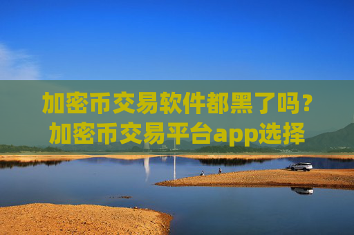 加密币交易软件都黑了吗?加密币交易平台app选择