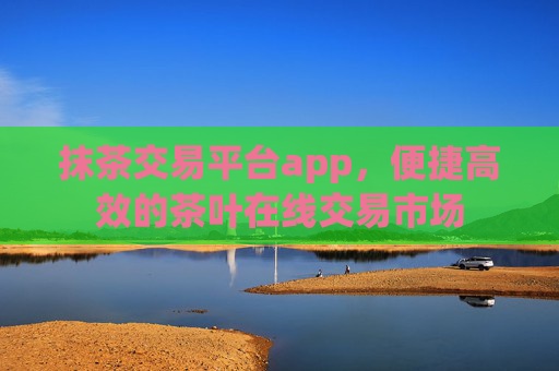 抹茶交易平台app,便捷高效的茶叶在线交易市场