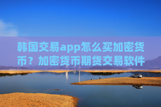 韩国交易app怎么买加密货币?加密货币期货交易软件下载喊单