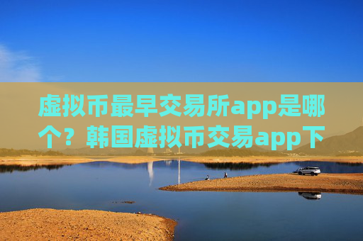 虚拟币最早交易所app是哪个?韩国虚拟币交易app下载网站