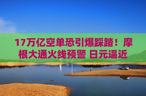 17万亿空单恐引爆踩踏！摩根大通火线预警 日元逼近“红线”