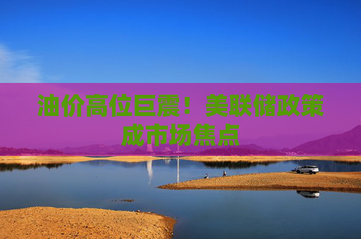 油价高位巨震!美联储政策成市场焦点