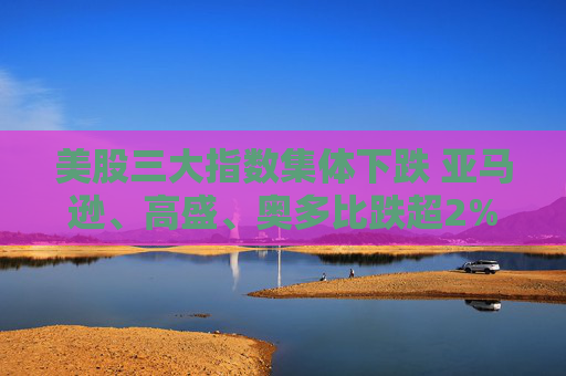美股三大指数集体下跌 亚马逊、高盛、奥多比跌超2%