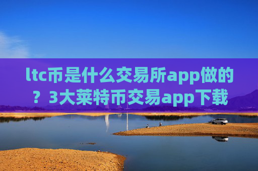 ltc币是什么交易所app做的?3大莱特币交易app下载排名
