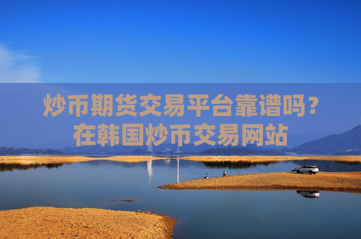 炒币期货交易平台靠谱吗?在韩国炒币交易网站