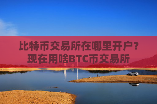 比特币交易所在哪里开户?现在用啥BTC币交易所