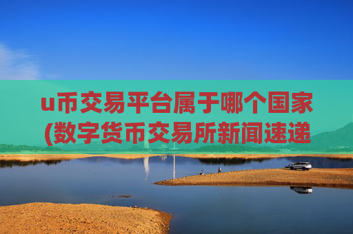 u币交易平台属于哪个国家(数字货币交易所新闻速递)