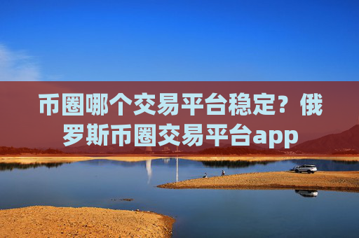 币圈哪个交易平台稳定？俄罗斯币圈交易平台app