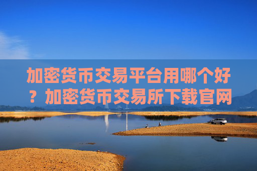 加密货币交易平台用哪个好?加密货币交易所下载官网