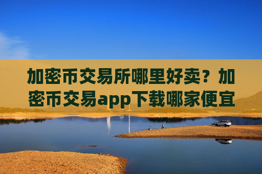 加密币交易所哪里好卖?加密币交易app下载哪家便宜