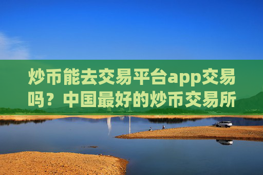 炒币能去交易平台app交易吗？中国最好的炒币交易所app下载