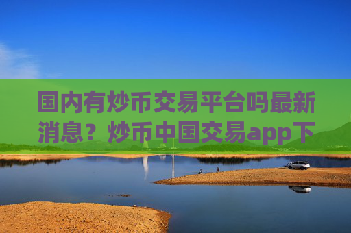 国内有炒币交易平台吗最新消息？炒币中国交易app下载历史