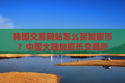 韩国交易网站怎么买加密币？中国大陆加密币交易所