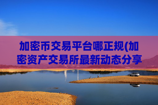 加密币交易平台哪正规(加密资产交易所最新动态分享)