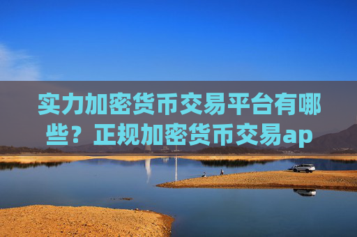 实力加密货币交易平台有哪些？正规加密货币交易app下载官网