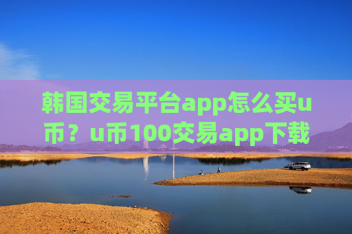 韩国交易平台app怎么买u币?u币100交易app下载靠谱