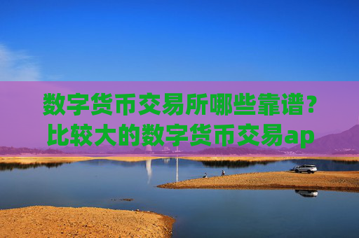 数字货币交易所哪些靠谱?比较大的数字货币交易app