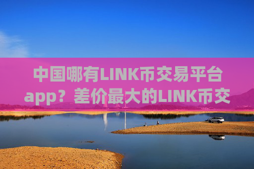 中国哪有LINK币交易平台app？差价最大的LINK币交易网站
