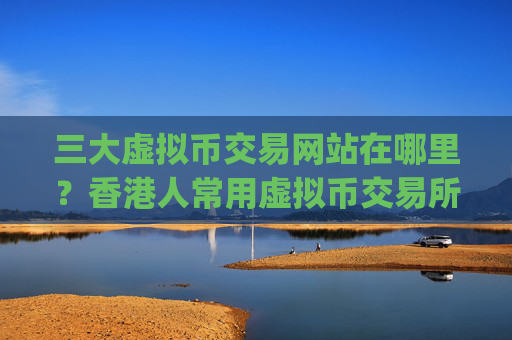 三大虚拟币交易网站在哪里？香港人常用虚拟币交易所app下载