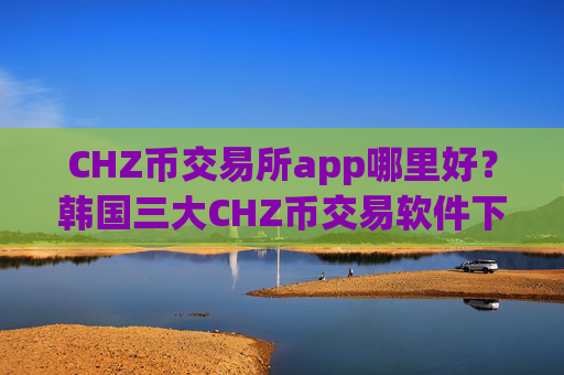 CHZ币交易所app哪里好？韩国三大CHZ币交易软件下载