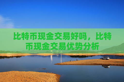 比特币现金交易好吗，比特币现金交易优势分析
