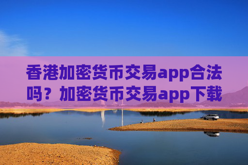 香港加密货币交易app合法吗?加密货币交易app下载合法吗在中国