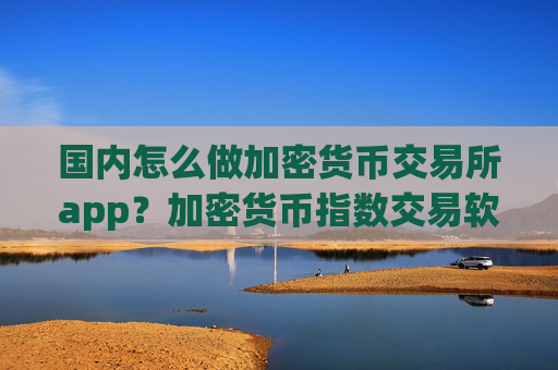 国内怎么做加密货币交易所app?加密货币指数交易软件合法吗
