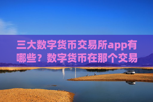 三大数字货币交易所app有哪些?数字货币在那个交易软件下载上市