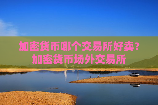 加密货币哪个交易所好卖?加密货币场外交易所