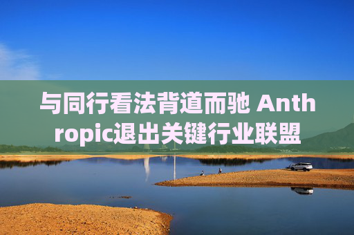 与同行看法背道而驰 Anthropic退出关键行业联盟