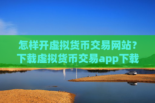 怎样开虚拟货币交易网站?下载虚拟货币交易app下载app赚钱