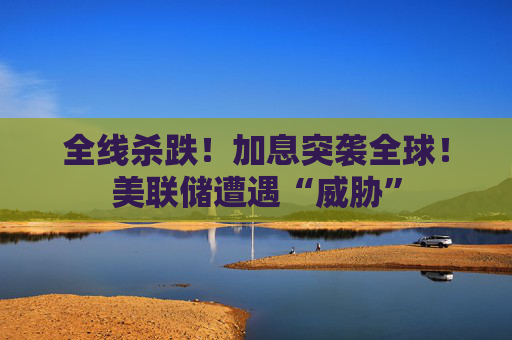 全线杀跌!加息突袭全球!美联储遭遇“威胁”