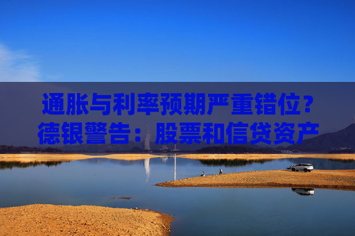 通胀与利率预期严重错位？德银警告：股票和信贷资产恐遭冲击！