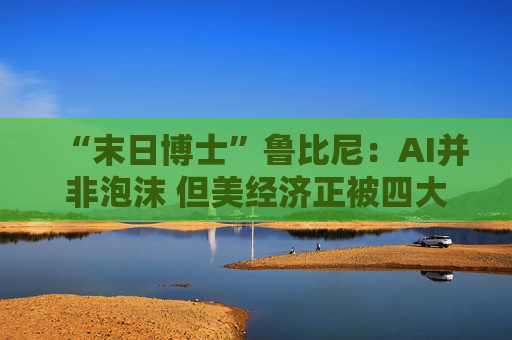 “末日博士”鲁比尼:AI并非泡沫 但美经济正被四大风险“环伺”!