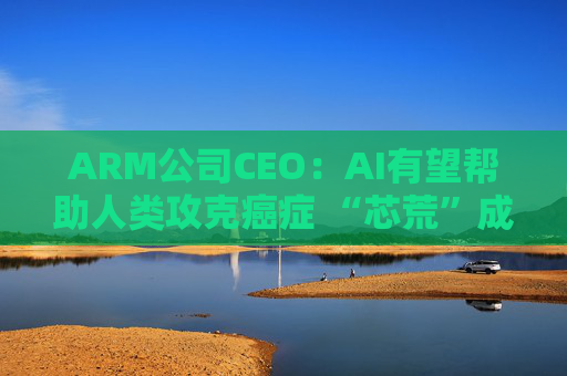ARM公司CEO:AI有望帮助人类攻克癌症 “芯荒”成头号瓶颈
