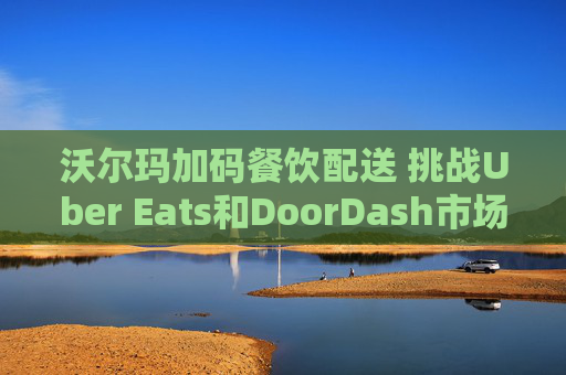 沃尔玛加码餐饮配送 挑战Uber Eats和DoorDash市场地位