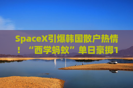 SpaceX引爆韩国散户热情!“西学蚂蚁”单日豪掷1.2万亿韩元疯抢